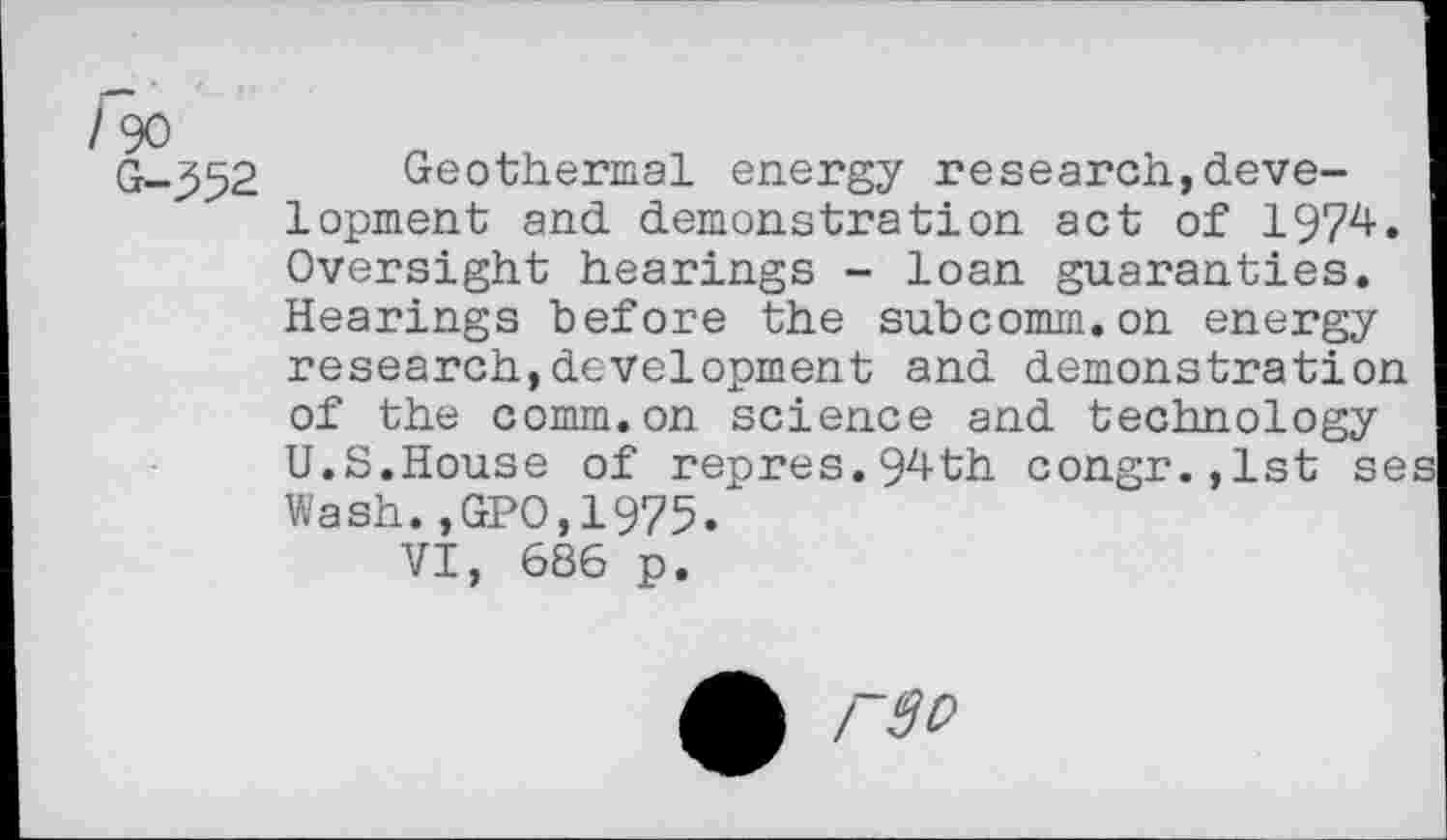 ﻿/ 90
G-352
Geothermal energy research,development and demonstration act of 1974. Oversight hearings - loan guaranties. Hearings before the subcomm.on energy research,development and demonstration of the comm.on science and technology U.S.House of repres.94th congr.,lst se Wash.,GPO,1975.
VI, 686 p.